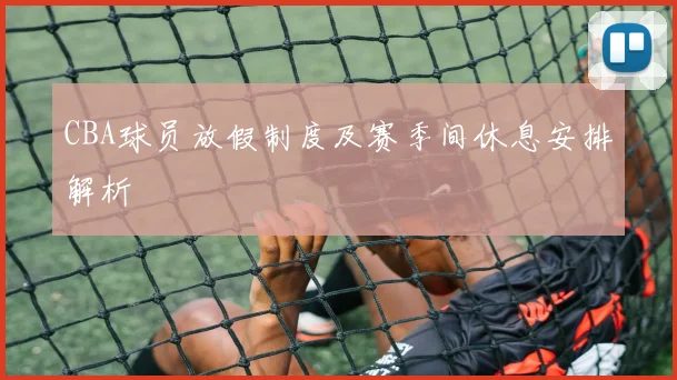 CBA球员放假制度及赛季间休息安排解析