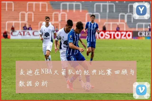 麦迪在NBA火箭队的经典比赛回顾与数据分析