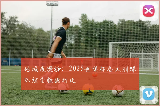 地域表现榜：2025世俱杯各大洲球队综合数据对比