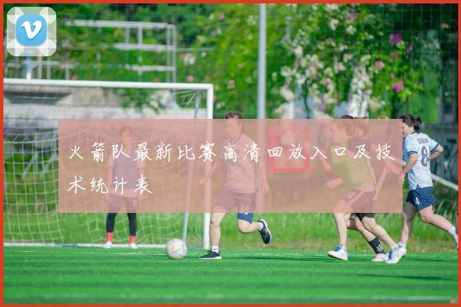 火箭队最新比赛高清回放入口及技术统计表