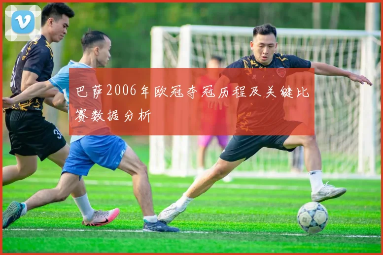 巴萨2006年欧冠夺冠历程及关键比赛数据分析