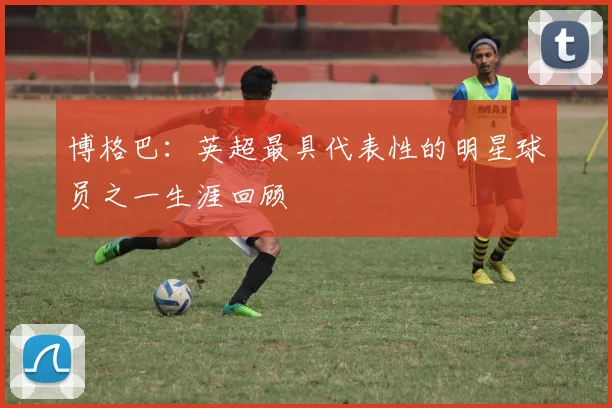 博格巴：英超最具代表性的明星球员之一生涯回顾